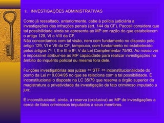 8. INVESTIGAÇÕES ADMINISTRATIVAS
 
Como já ressaltado, anteriormente, cabe à polícia judiciária a
investigações das infrações penais (art. 144 da CF). Pacceli considera que
tal possibilidade ainda se apresenta ao MP em razão do que estabelecem
o artigo 129, VI e VIII da CF.
Não concordamos com tal visão, nem com fundamento no disposto pelo
artigo 129, VI e VII da CF, tampouco, com fundamento no estabelecido
pelos artigos 7o
, I, II e III e 8o
, V da Lei Complementar 75/93. Ao nosso ver
é impossível atribuir-se ao MP capacidade para realizar investigações no
âmbito do inquérito policial ou mesmo fora dele.
 
Funções investigatórias aos juízes  STF  inconstitucionalidade do
ponto da Lei no
9.034/95 no que se relaciona com a tal possibilidade. É
inconstitucional o disposto na LC 35/79 que reserva a órgão superior da
magistratura a privatividade da investigação de fato criminoso imputado a
juiz.
 
É inconstitucional, ainda, a reserva (exclusiva) ao MP de investigações a
cerca de fatos criminosos imputados a seus membros.
 