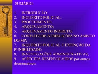 SUMÁRIO:
1. INTRODUÇÃO;
2. INQUÉRITO POLICIAL;
3. PROCEDIMENTO;
4. ARQUIVAMENTO;
5. ARQUIVAMENTO INDIRETO;
6. CONFLITO DE ATRIBUIÇÕES NO ÂMBITO
DO MP;
7. INQUÉRITO POLICIAL E EXTINÇÃO DA
PUNIBILIDADE;
8. INVESTIGAÇÕES ADMINISTRATIVAS;
9. ASPECTOS DESENVOLVIDOS por outros
doutrinadores:
 
