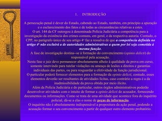 1. INTRODUÇÃO
A persecução penal é dever do Estado, cabendo ao Estado, também, em princípio a apuração
e o esclarecimento dos fatos e de todas as circunstâncias relativas a estes.
O art. 144 da CF outorgou à denominada Polícia Judiciária a competência para a
investigação da existência dos crimes comuns, em geral, e da respectiva autoria. Contudo, o
CPP, no parágrafo único de seu artigo 4o
faz a ressalva de que a competência definida no
artigo 4o
não excluirá a de autoridades administrativas a quem por lei seja cometida à
mesma função.
A fase de investigação destina--se à formação do convencimento (opinio delicti) do
responsável pela acusação.
Nesta fase o juiz deve permanecer absolutamente alheio à qualidade da prova em curso,
somente intervindo para tutelar violações ou ameaça de lesões a direitos e garantias
individuais das partes, ou para resguardar a efetividade da função jurisdicional.
O particular poderá fornecer elementos para a formação da opinio delicti, contudo, esses
elementos deverão ser resultantes de atividades lícitas, caso contrário a regra é a da
inadmissibilidade da prova obtida por meio ilícito.
Além da Polícia Judiciária e do particular, outros órgãos administrativos poderão
desenvolver atividades com o intuito de formar a opinio delicti do acusador, fornecendo
documentos ou informações. Como se trata de uma atividade que acontece fora do inquérito
policial, dá-se a elas o nome de peças de informação.
O inquérito não é absolutamente indispensável a propositura da ação penal, podendo a
acusação formar o seu convencimento a partir de qualquer outro elemento probatório.
 