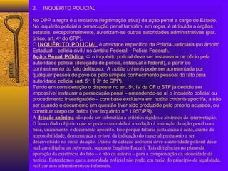  
2. INQUÉRITO POLICIAL
 
No DPP a regra é a iniciativa (legitimação ativa) da ação penal a cargo do Estado.
No inquérito policial a persecução penal também, em regra, é atribuída a órgãos
estatais, excepcionalmente, autorizam-se outras autoridades administrativas (par.
único, art. 4o
do CPP).
O INQUÉRITO POLICIAL é atividade específica da Polícia Judiciária (no âmbito
Estadual – polícia civil / no âmbito Federal – Polícia Federal).
Ação Penal Pública  o inquérito policial deve ser instaurado de ofício pela
autoridade policial (delegado de polícia, estadual e federal), a partir do
conhecimento do fato delituoso. A notitia criminis pode ser apresentada por
qualquer pessoa do povo ou pelo simples conhecimento pessoal do fato pela
autoridade policial (art. 5o
, § 3o
do CPP).
Tendo em consideração o disposto no art. 5o
, IV da CF o STF já decidiu ser
impossível instaurar a persecução penal – entendendo-se aí o inquérito policial ou
procedimento investigatório – com base exclusiva em notitia criminis apócrifa, a não
ser quando o documento em questão tiver sido produzido pelo próprio acusado, ou
constituir corpo de delito. (ver Inquérito n º 1.957/PR).
A delação anônima não pode ser submetida a critérios rígidos e abstratos de interpretação.
O único dado objetivo que se pode extrair dela é a vedação à instrução da ação penal com
base, unicamente, e documento apócrifo. Isso porque faltaria justa causa à ação, diante da
impossibilidade, demonstrada a priori, da indicação do material probatório a ser
desenvolvido no curso da ação. Diante de delação anônima deve a autoridade policial deve
realizar diligências informais, segundo Eugênio Pacceli. Tais diligências no plano da
apuração da existência do fato – e não da autoria – para a comprovação da idoneidade da
notícia. Entendemos que a autoridade policial não pode, em razão do princípio da legalidade,
realizar atos administrativos informais.
 