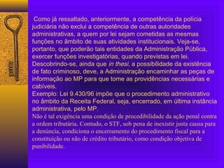 Como já ressaltado, anteriormente, a competência da polícia
judiciária não exclui a competência de outras autoridades
administrativas, a quem por lei sejam cometidas as mesmas
funções no âmbito de suas atividades institucionais. Veja-se,
portanto, que poderão tais entidades da Administração Pública,
exercer funções investigatórias, quando previstas em lei.
Descobrindo-se, ainda que in thesi, a possibilidade da existência
de fato criminoso, deve, a Administração encaminhar as peças de
informação ao MP para que tome as providências necessárias e
cabíveis.
Exemplo: Lei 9.430/96 impõe que o procedimento administrativo
no âmbito da Receita Federal, seja, encerrado, em última instância
administrativa, pelo MP.
Não é tal exigência uma condição de procedibilidade da ação penal contra
a ordem tributária. Contudo, o STF, sob pena de inexistir justa causa para
a denúncia, condiciona o encerramento do procedimento fiscal para a
constituição ou não de crédito tributário, como condição objetiva de
punibilidade.
 