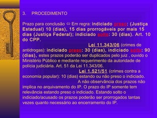  
3. PROCEDIMENTO
 
Prazo para conclusão  Em regra: indiciado preso: (Justiça
Estadual) 10 (dias), 15 dias prorrogáveis por mais 15
dias (Justiça Federal); indiciado solto: 30 (dias). Art. 10
do CPP.
Lei 11.343/06 (crimes de
antidrogas): indiciado preso: 30 (dias), indiciado solto: 90
(dias), estes prazos poderão ser duplicados pelo juiz , ouvido o
Ministério Público e mediante requerimento da autoridade de
polícia judiciária. Art. 51 da Lei 11.343/06.
Lei 1.521/51 (crimes contra a
economia popular): 10 (dias) estando ou não preso o indiciado.
A não observância dos prazos não
implica no arquivamento do IP. O prazo do IP somente tem
relevância estando preso o indiciado. Estando solto o
indiciado/acusado os prazos poderão ser prorrogados tantas
vezes quanto necessário ao encerramento do IP.
 