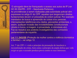 O advogado deve ter franqueado o acesso aos autos de IP (ver
HC 82.354/PR – STF – Sepúlveda Pertence).
As providências a serem realizadas pela autoridade policial vêm
expressas no artigo 6o
do CPP, aquelas que tangenciam direitos
fundamentais devem vir precedida de ordem judicial. Por exemplo:
mandados de busca e apreensão de coisas e/ou pessoas,
interceptações telefônicas e/ou dados, gravações ambientais, e,
assim, qualquer invasão das inviolabilidades constitucionais
(direito à honra, à imagem, à privacidade, à intimidade etc).
Faz-se ressalva aos poderes investigatórios das comissões
parlamentares de inquérito.
Lei 11.340/06 (Proteção da mulher contra a violência doméstica
e familiar) – ver artigo 12.
Art. 7o
do CPP => viola o princípio da presunção de inocência a
reconstituição do crime, bem como o princípio da ampla defesa que veda
exigir-se que o acusado produza prova contra os seus interesses.
 