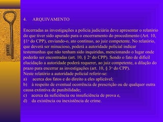 4. ARQUIVAMENTO
Encerradas as investigações a polícia judiciária deve apresentar o relatório
do que tiver sido apurado para o encerramento do procedimento (Art. 10,
§1o
do CPP), enviando-o, ato contínuo, ao juiz competente. No relatório,
que deverá ser minucioso, poderá a autoridade policial indicar
testemunhas que não tenham sido inquiridas, mencionando o lugar onde
poderão ser encontradas (art. 10, § 2o
do CPP). Sendo o fato de difícil
elucidação a autoridade poderá requerer, ao juiz competente, a dilação do
prazo para encerrar as investigações (art. 10, § 3o
do CPP).
Neste relatório a autoridade policial referir-se:
a) acerca dos fatos e do direito a eles aplicável;
b) à respeito de eventual ocorrência de prescrição ou de qualquer outra
causa extintiva de punibilidade;
c) acerca da suficiência ou insuficiência de prova e,
d) da existência ou inexistência de crime.
 