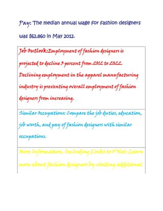 Pay: The median annual wage for fashion designers
was $62,860 in May 2012.

Job Outlook:Employment of fashion designers is
projected to decline 3 percent from 2012 to 2022.
Declining employment in the apparel manufacturing
industry is preventing overall employment of fashion
designers from increasing.
Similar Occupations: Compare the job duties, education,
job worth, and pay of fashion designers with similar
occupations.

More Information, Including Links to O’Net: Learn
more about fashion designers by visiting additional

 