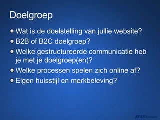 Doelgroep
Wat is de doelstelling van jullie website?
B2B of B2C doelgroep?
Welke gestructureerde communicatie heb
je met je doelgroep(en)?
Welke processen spelen zich online af?
Eigen huisstijl en merkbeleving?
 