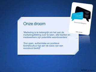 Onze droom
‘Marketing is te belangrijk om het aan de
marketingafdeling over te laten, alle klanten en
medewerkers zijn potentiële woordvoerders’
‘Een open, authentieke en positieve
bedrijfscultuur ligt aan de basis van een
succesvol bedrijf’
 
