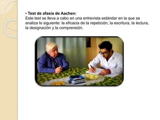 • Test de afasia de Aachen:
Este test se lleva a cabo en una entrevista estándar en la que se
analiza lo siguiente: la eficacia de la repetición, la escritura, la lectura,
la designación y la comprensión.
 