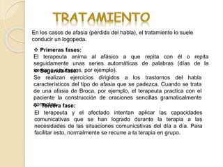 En los casos de afasia (pérdida del habla), el tratamiento lo suele
conducir un logopeda.
 Primeras fases:
El terapeuta anima al afásico a que repita con él o repita
seguidamente unas series automáticas de palabras (días de la
semana o números, por ejemplo). Segunda fase:
Se realizan ejercicios dirigidos a los trastornos del habla
característicos del tipo de afasia que se padezca. Cuando se trata
de una afasia de Broca, por ejemplo, el terapeuta practica con el
paciente la construcción de oraciones sencillas gramaticalmente
correctas. Tercera fase:
El terapeuta y el afectado intentan aplicar las capacidades
comunicativas que se han logrado durante la terapia a las
necesidades de las situaciones comunicativas del día a día. Para
facilitar esto, normalmente se recurre a la terapia en grupo.
 