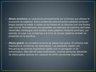 • Afasia amnésica se caracteriza principalmente por síntomas que afectan la
evocación de palabras. Estos problemas para encontrar palabras producen
largas pausas al hablar o cortes en las frases en un discurso con una fluidez
casi normal. Normalmente, los pacientes con este tipo de trastorno del habla
desarrollan estrategias para sustituir esas palabras mediante perífrasis, por
ejemplo, la cosa. Los problemas a la hora de evocar palabras también se
presentan en la escritura.
• Afasia global: se considera la forma de afasia más grave. El síntoma más
importante lo conforman las esterotipias. Los afectados repiten con
frecuencia secuencias lingüísticas rígidas que no persiguen un fin
comunicativo. Más allá de estas esterotipias, muchas personas afectadas
de afasia global apenas son capaces de emitir secuencias lingüísticas.
 