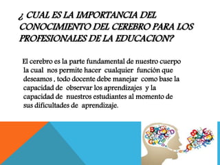 ¿ CUAL ES LA IMPORTANCIA DEL
CONOCIMIENTO DEL CEREBRO PARA LOS
PROFESIONALES DE LA EDUCACION?
El cerebro es la parte fundamental de nuestro cuerpo
la cual nos permite hacer cualquier función que
deseamos , todo docente debe manejar como base la
capacidad de observar los aprendizajes y la
capacidad de nuestros estudiantes al momento de
sus dificultades de aprendizaje.
 