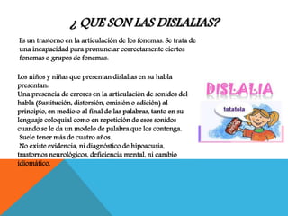 ¿ QUE SON LAS DISLALIAS?
Es un trastorno en la articulación de los fonemas. Se trata de
una incapacidad para pronunciar correctamente ciertos
fonemas o grupos de fonemas.
Los niños y niñas que presentan dislalias en su habla
presentan:
Una presencia de errores en la articulación de sonidos del
habla (Sustitución, distorsión, omisión o adición) al
principio, en medio o al final de las palabras, tanto en su
lenguaje coloquial como en repetición de esos sonidos
cuando se le da un modelo de palabra que los contenga.
Suele tener más de cuatro años.
No existe evidencia, ni diagnóstico de hipoacusia,
trastornos neurológicos, deficiencia mental, ni cambio
idiomático.
 