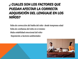 ¿ CUALES SON LOS FACTORES QUE
PUEDAN AFECTAR LA CORRECTA
ADQUISICIÓN DEL LENGUAJE EN LOS
NIÑOS?
Falta de corrección del habla del niño desde temprana edad
Falta de confianza del niño en si mismo
Mala estabilidad emocional del niño
Exposición a factores ambientales
 
