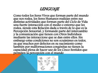 LENGUAJE
Como todos los Seres Vivos que forman parte del mundo
que nos rodea, los Seres Humanos realizan entre sus
distintas actividades que forman parte del Ciclo de Vida
una fuerte interacción con el medio o entorno que les
rodea, siendo esta Relación dada a través de lo que es la
Percepción Sensorial, y formando parte del intercambio
y la comunicación que tienen con Otros Individuos
mediante las interaccione que se dan entre ellos. Sin
embargo estas condiciones no son ecuánimes en todos,
ya que muchos por defectos en su nacimiento como
también por malformaciones congénitas no tienen la
capacidad plena de hacer uso de los Cinco Sentidos que
permiten la percepción con el mundo
 