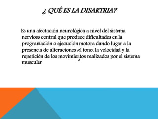 ¿ QUÉ ES LA DISARTRIA?
Es una afectación neurológica a nivel del sistema
nervioso central que produce dificultades en la
programación o ejecución motora dando lugar a la
presencia de alteraciones :el tono, la velocidad y la
repetición de los movimientos realizados por el sistema
muscular
¿
 