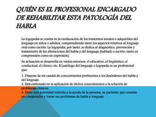 QUIÉN ES EL PROFESIONAL ENCARGADO
DE REHABILITAR ESTA PATOLOGÍA DEL
HABLA
La logopedia se centra en la reeducación de los trastornos innatos o adquiridos del
lenguaje en niños o adultos, comprendiendo tanto los aspectos relativos al lenguaje
oral como escrito. La logopedia, por tanto, se dedica al diagnóstico, prevención y
tratamiento de las alteraciones del habla y del lenguaje (hablado o escrito, tanto en
comprensión como en expresión).
Su actuación se desarrolla en varios entornos: el educativo, el lingüístico, el
conductual, el clínico, etc. El patólogo del lenguaje o logopeda es un profesional
que:
1. Dispone de un caudal de conocimientos pertinentes a los desórdenes del habla y
del lenguaje.
2. Está entrenado en la aplicación de dichos conocimientos a la solución de
problemas clínicos.
3. Tiene una autoridad referida a la ayuda de la persona, su paciente, que consiste
en comprender y tratar sus problemas de habla y lenguaje.
 