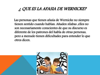 ¿ QUE ES LA AFASIA DE WERNICKE?
Las personas que tienen afasia de Wernicke no siempre
tienen sentido cuando hablan. Añaden sílabas ,ellos no
son necesariamente conscientes de que su discurso es
diferente de los patrones del habla de otras personas,
pero a menudo tienen dificultades para entender lo que
otros dicen.
 