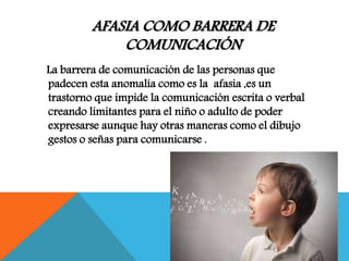 AFASIA COMO BARRERA DE
COMUNICACIÓN
La barrera de comunicación de las personas que
padecen esta anomalía como es la afasia ,es un
trastorno que impide la comunicación escrita o verbal
creando limitantes para el niño o adulto de poder
expresarse aunque hay otras maneras como el dibujo
gestos o señas para comunicarse .
 