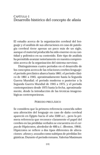 CAPÍTULO 1 
Desarrollo histórico del concepto de afasia 
El estudio acerca de la organización cerebral del len-guaje 
y el análisis de sus alteraciones en caso de patolo-gía 
cerebral tiene apenas un poco más de un siglo, 
aunque el material producido ha sido enorme en su can-tidad 
y polémico en su contenido. Este tipo de análisis 
ha permitido avanzar notoriamente en nuestra compren-sión 
acerca de la organización del sistema nervioso. 
Distinguiremos cuatro periodos en el desarrollo de 
los conceptos acerca de las relaciones cerebro-lenguaje: 
el periodo preclásico abarca hasta 1861; el periodo clási-co 
de 1861 a 1945, aproximadamente hasta la Segunda 
Guerra Mundial; el periodo moderno o posterior a la 
Segunda Guerra Mundial de 1945 a 1975, y el periodo 
contemporáneo desde 1975 hasta la fecha, aproximada-mente, 
desde la introducción de las técnicas imageno-lógicas 
contemporáneas. 
PERIODO PRECLÁSICO 
Se considera que la primera referencia conocida sobre 
una alteración del lenguaje en caso de daño cerebral 
apareció en Egipto hacia el año 3500 a.C., pero la pri-mera 
referencia que reconoce claramente el papel del 
cerebro en las pérdidas verbales se encuentra en el cor-pus 
de Hipócrates, alrededor de 400 a.C. (Benton, 1964). 
Hipócrates se refiere a dos tipos diferentes de altera-ciones: 
afonos y anaudos como subtipos de pérdidas lin-güísticas. 
Durante el periodo romano, Valerius Maximum 
[13] 
 