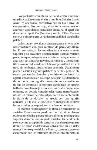 103 
AFASIAS PERISILVIANAS 
Los pacientes con afasia de conducción muestran 
una disociación entre señalar y nombrar. Señalar (mués-treme) 
es adecuado, correlativo con su buen nivel de 
comprensión. Sin embargo, durante la denominación 
aparecen abundantes parafasias literales, al igual que 
durante la repetición (Benson y Ardila, 1994). En oca-siones 
se observa una verdadera inhabilidad para hallar 
palabras. 
La lectura en voz alta se caracteriza por interrupcio-nes 
constantes con gran cantidad de paralexias litera-les. 
En contraste, su lectura silenciosa es notoriamente 
superior y en ocasiones prácticamente normal. Muchos 
pacientes que no logran leer una frase completa en voz 
alta, leen sin embargo novelas, periódicos y textos cien-tíficos 
con un adecuado nivel de comprensión. La escri-tura, 
sin embargo, está siempre alterada. Usualmente 
pueden escribir algunas palabras sencillas, pero se ob-servan 
paragrafias literales y omisiones de letras. La 
agrafia encontrada en este tipo de afasia fue denomina-da 
por Luria como agrafia motora aferente, consideran-do 
que los errores en la escritura paralelizan los errores 
hallados en el lenguaje expresivo, los cuales consecuen-temente, 
es posible considerarlos como manifestacio-nes 
de un mismo defecto subyacente. Frecuentemente 
la afasia de conducción se asocia con una agrafia 
apráxica, en la cual el paciente es incapaz de realizar 
los movimientos requeridos para formar las letras. 
El examen neurológico en la afasia de conducción es 
variable. En ocasiones puede ser normal; sin embargo, 
es frecuente hallar paresia (especialmente monoparesia 
superior derecha) en un grado variable. Generalmente 
se encuentra una pérdida sensorial que descubre un sín-drome 
de dolor seudotalámico, consistente en un dolor 
menos intenso que el dolor talámico, constante, pero no 
exacerbable con los estímulos externos. En contraste, al- 
 