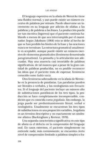 106 
LAS AFASIAS 
El lenguaje expresivo en la afasia de Wernicke tiene 
una fluidez normal, y aun puede existir un número ex-cesivo 
de palabras por minuto. Puede observarse un in-cremento 
en su lenguaje por adición de sílabas a las 
palabras y de palabras a las frases. La producción puede 
ser tan excesiva (logorrea) que el paciente continúa ha-blando 
a menos de que sea interrumpido por el exami-nador. 
Según Jakobson (1964) esto se debe al hecho de 
que se han perdido los límites de la frase y las oraciones 
nunca se terminan. La estructura gramatical usualmen-te 
es aceptable, aunque puede existir un número exce-sivo 
de elementos gramaticales (fenómeno denominado 
paragramatismo). La prosodia y la articulación son ade-cuadas. 
Hay una ausencia casi invariable de palabras 
significativas, de tal manera que a pesar de la gran can-tidad 
de palabras producidas, no es posible reconocer 
las ideas que el paciente trata de expresar, fenómeno 
conocido como habla vacía. 
Otro fenómeno sobresaliente en la afasia de Wernic-ke 
es la presencia de parafasias. Las parafasias pueden 
ser literales o verbales, y los neologismos son frecuen-tes. 
Si el lenguaje del paciente incluye un número alto 
de substituciones parafásicas de los tres tipos, la pro-ducción 
se hace completamente incomprensible, con-dición 
que es conocida como jergafasia. Sin embargo, la 
jerga puede ser predominantemente literal, verbal o 
neologística. Usualmente se encuentran los tres tipos 
de substituciones en una proporción variables. Jergafasia 
es un término descriptivo y no exactamente un síndro-me 
afásico (Buckingham y Kertesz, 1976). 
Una segunda característica significativa en este tipo 
de afasia es el defecto en la comprensión del lenguaje 
oral. En casos extremos, el paciente simplemente no 
entiende nada; más comúnmente, se encuentra cierto 
nivel de comprensión limitado a palabras simples o fra- 
 