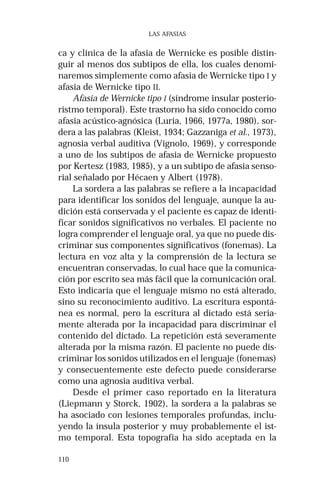 110 
LAS AFASIAS 
ca y clínica de la afasia de Wernicke es posible distin-guir 
al menos dos subtipos de ella, los cuales denomi-naremos 
simplemente como afasia de Wernicke tipo I y 
afasia de Wernicke tipo II. 
Afasia de Wernicke tipo I (síndrome insular posterio-ristmo 
temporal). Este trastorno ha sido conocido como 
afasia acústico-agnósica (Luria, 1966, 1977a, 1980), sor-dera 
a las palabras (Kleist, 1934; Gazzaniga et al., 1973), 
agnosia verbal auditiva (Vignolo, 1969), y corresponde 
a uno de los subtipos de afasia de Wernicke propuesto 
por Kertesz (1983, 1985), y a un subtipo de afasia senso-rial 
señalado por Hécaen y Albert (1978). 
La sordera a las palabras se refiere a la incapacidad 
para identificar los sonidos del lenguaje, aunque la au-dición 
está conservada y el paciente es capaz de identi-ficar 
sonidos significativos no verbales. El paciente no 
logra comprender el lenguaje oral, ya que no puede dis-criminar 
sus componentes significativos (fonemas). La 
lectura en voz alta y la comprensión de la lectura se 
encuentran conservadas, lo cual hace que la comunica-ción 
por escrito sea más fácil que la comunicación oral. 
Esto indicaría que el lenguaje mismo no está alterado, 
sino su reconocimiento auditivo. La escritura espontá-nea 
es normal, pero la escritura al dictado está seria-mente 
alterada por la incapacidad para discriminar el 
contenido del dictado. La repetición está severamente 
alterada por la misma razón. El paciente no puede dis-criminar 
los sonidos utilizados en el lenguaje (fonemas) 
y consecuentemente este defecto puede considerarse 
como una agnosia auditiva verbal. 
Desde el primer caso reportado en la literatura 
(Liepmann y Storck, 1902), la sordera a la palabras se 
ha asociado con lesiones temporales profundas, inclu-yendo 
la ínsula posterior y muy probablemente el ist-mo 
temporal. Esta topografía ha sido aceptada en la 
 