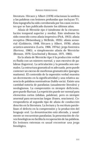111 
AFASIAS PERISILVIANAS 
literatura. Hécaen y Albert (1978) relacionan la sordera 
a las palabras con lesiones profundas que incluyan T1. 
Esta topografía ha sido corroborada por los casos recien-tes 
que se han publicado durante los últimos años. 
Afasia de Wernicke tipo II (síndrome de la circunvo-lución 
temporal superior y media). Este síndrome ha 
sido conocido como afasia impresiva (Pick, 1913); afasia 
receptiva (Weisenburg y McBride, 1935); afasia senso-rial 
(Goldstein, 1948, Hécaen y Albert, 1978); afasia 
acústico-amnésica (Luria, 1966, 1974a); jerga fonémica 
(Kertesz, 1985), o simplemente afasia de Wernicke 
(Benson, 1979; Geschwind y Benson, 1971, 1985). 
En la afasia de Wernicke tipo II la producción verbal 
es fluida con un número normal, y aun excesivo de pa-labras 
(logorrea). La articulación y la prosodia son nor-males. 
La estructura gramatical es adecuada, pero puede 
contener un exceso de morfemas gramaticales (paragra-matismo). 
El contenido de la expresión verbal muestra 
un decremento en la significatividad y una relativa au-sencia 
de palabras nominativas (habla vacía). Existe una 
cantidad notoria de parafasias (usualmente literales) y 
neologismos. La comprensión es siempre deficiente, 
pero puede fluctuar. La repetición puede ser normal para 
elementos cortos (sílabas, palabras), pero es siempre 
anormal para secuencias largas (frases, oraciones). Co-rrespondería 
al segundo tipo de afasia de conducción 
descrito en la literatura. La lectura y la escritura parale-lizan 
el defecto en la comprensión y la producción del 
lenguaje oral. La denominación está alterada, y usual-mente 
se encuentran parafasias; la presentación de cla-ves 
fonológicas no facilita la recuperación de las palabras. 
En lesiones extensas es usual encontrar una jerga 
fonológica. 
 
