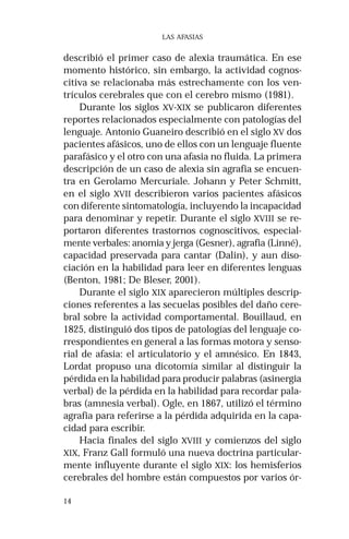 14 
LAS AFASIAS 
describió el primer caso de alexia traumática. En ese 
momento histórico, sin embargo, la actividad cognos-citiva 
se relacionaba más estrechamente con los ven-trículos 
cerebrales que con el cerebro mismo (1981). 
Durante los siglos XV-XIX se publicaron diferentes 
reportes relacionados especialmente con patologías del 
lenguaje. Antonio Guaneiro describió en el siglo XV dos 
pacientes afásicos, uno de ellos con un lenguaje fluente 
parafásico y el otro con una afasia no fluida. La primera 
descripción de un caso de alexia sin agrafia se encuen-tra 
en Gerolamo Mercuriale. Johann y Peter Schmitt, 
en el siglo XVII describieron varios pacientes afásicos 
con diferente sintomatología, incluyendo la incapacidad 
para denominar y repetir. Durante el siglo XVIII se re-portaron 
diferentes trastornos cognoscitivos, especial-mente 
verbales: anomia y jerga (Gesner), agrafia (Linné), 
capacidad preservada para cantar (Dalin), y aun diso-ciación 
en la habilidad para leer en diferentes lenguas 
(Benton, 1981; De Bleser, 2001). 
Durante el siglo XIX aparecieron múltiples descrip-ciones 
referentes a las secuelas posibles del daño cere-bral 
sobre la actividad comportamental. Bouillaud, en 
1825, distinguió dos tipos de patologías del lenguaje co-rrespondientes 
en general a las formas motora y senso-rial 
de afasia: el articulatorio y el amnésico. En 1843, 
Lordat propuso una dicotomía similar al distinguir la 
pérdida en la habilidad para producir palabras (asinergia 
verbal) de la pérdida en la habilidad para recordar pala-bras 
(amnesia verbal). Ogle, en 1867, utilizó el término 
agrafia para referirse a la pérdida adquirida en la capa-cidad 
para escribir. 
Hacia finales del siglo XVIII y comienzos del siglo 
XIX, Franz Gall formuló una nueva doctrina particular-mente 
influyente durante el siglo XIX: los hemisferios 
cerebrales del hombre están compuestos por varios ór- 
 