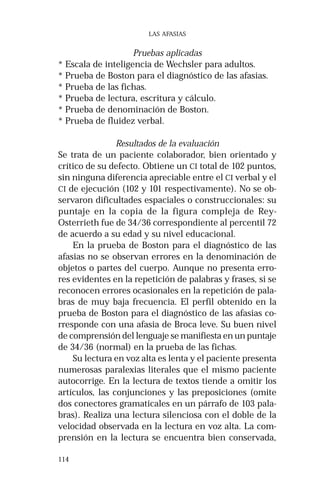 114 
LAS AFASIAS 
Pruebas aplicadas 
* Escala de inteligencia de Wechsler para adultos. 
* Prueba de Boston para el diagnóstico de las afasias. 
* Prueba de las fichas. 
* Prueba de lectura, escritura y cálculo. 
* Prueba de denominación de Boston. 
* Prueba de fluidez verbal. 
Resultados de la evaluación 
Se trata de un paciente colaborador, bien orientado y 
crítico de su defecto. Obtiene un CI total de 102 puntos, 
sin ninguna diferencia apreciable entre el CI verbal y el 
CI de ejecución (102 y 101 respectivamente). No se ob-servaron 
dificultades espaciales o construccionales: su 
puntaje en la copia de la figura compleja de Rey- 
Osterrieth fue de 34/36 correspondiente al percentil 72 
de acuerdo a su edad y su nivel educacional. 
En la prueba de Boston para el diagnóstico de las 
afasias no se observan errores en la denominación de 
objetos o partes del cuerpo. Aunque no presenta erro-res 
evidentes en la repetición de palabras y frases, si se 
reconocen errores ocasionales en la repetición de pala-bras 
de muy baja frecuencia. El perfil obtenido en la 
prueba de Boston para el diagnóstico de las afasias co-rresponde 
con una afasia de Broca leve. Su buen nivel 
de comprensión del lenguaje se manifiesta en un puntaje 
de 34/36 (normal) en la prueba de las fichas. 
Su lectura en voz alta es lenta y el paciente presenta 
numerosas paralexias literales que el mismo paciente 
autocorrige. En la lectura de textos tiende a omitir los 
artículos, las conjunciones y las preposiciones (omite 
dos conectores gramaticales en un párrafo de 103 pala-bras). 
Realiza una lectura silenciosa con el doble de la 
velocidad observada en la lectura en voz alta. La com-prensión 
en la lectura se encuentra bien conservada, 
 