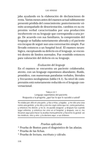116 
LAS AFASIAS 
jaba ayudando en la elaboración de declaraciones de 
renta. Varios meses antes del examen actual súbitamente 
presentó pérdida del conocimiento; posteriormente vó-mito 
acompañado de desorientación, cambios en su ex-presión 
verbal caracterizados por una producción 
incoherente en su lenguaje que correspondía a una jer-ga. 
De acuerdo con sus familiares, la comprensión del 
lenguaje se hallaba notoriamente alterada y el paciente 
era incapaz de seguir aun una conversación simple. Fue 
llevado entonces a un hospital local. El examen neuro-lógico, 
exceptuando su defecto en el lenguaje, se encon-tró 
dentro de límites normales. Fue remitido entonces 
para valoración del defecto en su lenguaje. 
Evaluación del lenguaje 
En el examen se encuentra un paciente colaborador, 
atento, con un lenguaje espontáneo abundante, fluido, 
prosódico, con numerosas parafasias verbales, literales 
y frecuentes neologismos (tabla C4.1). Su nivel de com-prensión 
está notoriamente reducido en el lenguaje con-versacional. 
TABLA C4.1 
Lenguaje espontáneo del paciente. 
Respuesta a la pregunta, ¿qué fue lo que le sucedió a usted? 
Yo estaba por allá en una parte, y iba a misa, y bajaba...y me dió una cosa 
como una gestión, y me dio y eso me cayó como que no, como pensativo, 
y entonces me dieron, y no sé, no puedo asegurar; y después fue cuando 
seguí enfermo, y entonces me vine en el hospital, y después, eso sí, me 
llevaron aquí para hacer la arutiba mensualmente y hacerme la gestial; así 
los médicos, otro y otro, y la doctora aquí, a sus órdenes. 
Pruebas aplicadas 
* Prueba de Boston para el diagnóstico de las afasias. 
* Prueba de las fichas. 
* Prueba de lectura, escritura y cálculo. 
 