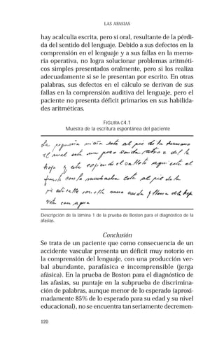 120 
LAS AFASIAS 
hay acalculia escrita, pero sí oral, resultante de la pérdi-da 
del sentido del lenguaje. Debido a sus defectos en la 
comprensión en el lenguaje y a sus fallas en la memo-ria 
operativa, no logra solucionar problemas aritméti-cos 
simples presentados oralmente, pero si los realiza 
adecuadamente si se le presentan por escrito. En otras 
palabras, sus defectos en el cálculo se derivan de sus 
fallas en la comprensión auditiva del lenguaje, pero el 
paciente no presenta déficit primarios en sus habilida-des 
aritméticas. 
FIGURA C4.1 
Muestra de la escritura espontánea del paciente 
Descripción de la lámina 1 de la prueba de Boston para el diagnóstico de la 
afasias. 
Conclusión 
Se trata de un paciente que como consecuencia de un 
accidente vascular presenta un déficit muy notorio en 
la comprensión del lenguaje, con una producción ver-bal 
abundante, parafásica e incomprensible (jerga 
afásica). En la prueba de Boston para el diagnóstico de 
las afasias, su puntaje en la subprueba de discrimina-ción 
de palabras, aunque menor de lo esperado (aproxi-madamente 
85% de lo esperado para su edad y su nivel 
educacional), no se encuentra tan seriamente decremen- 
 