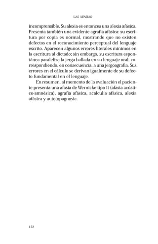 122 
LAS AFASIAS 
incomprensible. Su alexia es entonces una alexia afásica. 
Presenta también una evidente agrafia afásica: su escri-tura 
por copia es normal, mostrando que no existen 
defectos en el reconocimiento perceptual del lenguaje 
escrito. Aparecen algunos errores literales mínimos en 
la escritura al dictado; sin embargo, su escritura espon-tánea 
paraleliza la jerga hallada en su lenguaje oral, co-rrespondiendo, 
en consecuencia, a una jergoagrafia. Sus 
errores en el cálculo se derivan igualmente de su defec-to 
fundamental en el lenguaje. 
En resumen, al momento de la evaluación el pacien-te 
presenta una afasia de Wernicke tipo II (afasia acústi-co- 
amnésica), agrafia afásica, acalculia afásica, alexia 
afásica y autotopagnosia. 
 