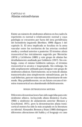 CAPÍTULO VI 
Afasias extrasilvianas 
Existe un número de síndromes afásicos en los cuales la 
repetición es normal o relativamente normal y cuya 
patología se encuentra por fuera del área perisilviana 
del hemisferio izquierdo (Berthier, 1999) (figura 1 del 
capítulo 5). El área implicada se localiza en la zona 
vascular entre los territorios de las arterias cerebral 
media y cerebral anterior o posterior. El término afasia 
transcortical fue inicialmente sugerido por Wernicke 
(1874) y Lichtheim (1885) y este grupo de afasias fue 
detalladamente analizado por Goldstein (1917). Sin em-bargo, 
como el mismo Goldstein subraya, el término 
transcortical es arcaico e inapropiado. Sin embargo, ha 
sido ampliamente utilizado para designar este grupo de 
síndromes afásicos. Estrictamente, no se trata de afasias 
transcorticales sino simplemente extrasilvianas, por lo 
cual deberían, para ser más exactos, denominarse de este 
modo. Muy probablemente, en un futuro cercano el tér-mino 
transcortical sea abandonado definitivamente. 
AFASIA EXTRASILVIANA MOTORA 
Diferentes denominaciones han sido sugeridas para este 
síndrome afásico, incluyendo afasia dinámica (Luria, 
1966) y síndrome de aislamiento anterior (Benson y 
Geschwind, 1971), pero la denominación afasia trans-cortical 
motora ha sido la más aceptada en la literatura 
occidental. Alexander, Benson y Stuss (1989) distinguen 
diferentes alteraciones del habla y el lenguaje en caso 
[123] 
 