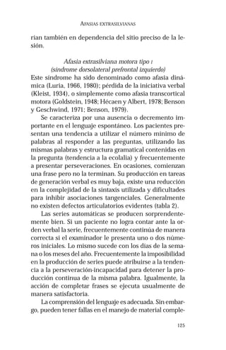 125 
AFASIAS EXTRASILVIANAS 
rían también en dependencia del sitio preciso de la le-sión. 
Afasia extrasilviana motora tipo I 
(síndrome dorsolateral prefrontal izquierdo) 
Este síndrome ha sido denominado como afasia diná-mica 
(Luria, 1966, 1980); pérdida de la iniciativa verbal 
(Kleist, 1934), o simplemente como afasia transcortical 
motora (Goldstein, 1948; Hécaen y Albert, 1978; Benson 
y Geschwind, 1971; Benson, 1979). 
Se caracteriza por una ausencia o decremento im-portante 
en el lenguaje espontáneo. Los pacientes pre-sentan 
una tendencia a utilizar el número mínimo de 
palabras al responder a las preguntas, utilizando las 
mismas palabras y estructura gramatical contenidas en 
la pregunta (tendencia a la ecolalia) y frecuentemente 
a presentar perseveraciones. En ocasiones, comienzan 
una frase pero no la terminan. Su producción en tareas 
de generación verbal es muy baja, existe una reducción 
en la complejidad de la sintaxis utilizada y dificultades 
para inhibir asociaciones tangenciales. Generalmente 
no existen defectos articulatorios evidentes (tabla 2). 
Las series automáticas se producen sorprendente-mente 
bien. Si un paciente no logra contar ante la or-den 
verbal la serie, frecuentemente continúa de manera 
correcta si el examinador le presenta uno o dos núme-ros 
iniciales. Lo mismo sucede con los días de la sema-na 
o los meses del año. Frecuentemente la imposibilidad 
en la producción de series puede atribuirse a la tenden-cia 
a la perseveración-incapacidad para detener la pro-ducción 
continua de la misma palabra. Igualmente, la 
acción de completar frases se ejecuta usualmente de 
manera satisfactoria. 
La comprensión del lenguaje es adecuada. Sin embar-go, 
pueden tener fallas en el manejo de material comple- 
 