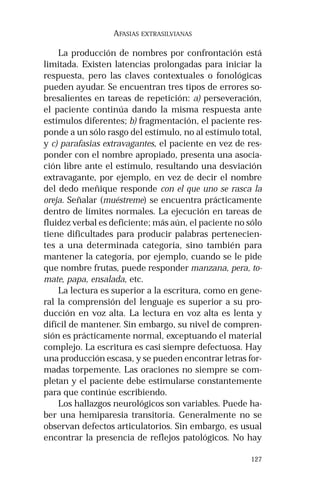 127 
AFASIAS EXTRASILVIANAS 
La producción de nombres por confrontación está 
limitada. Existen latencias prolongadas para iniciar la 
respuesta, pero las claves contextuales o fonológicas 
pueden ayudar. Se encuentran tres tipos de errores so-bresalientes 
en tareas de repetición: a) perseveración, 
el paciente continúa dando la misma respuesta ante 
estímulos diferentes; b) fragmentación, el paciente res-ponde 
a un sólo rasgo del estímulo, no al estímulo total, 
y c) parafasias extravagantes, el paciente en vez de res-ponder 
con el nombre apropiado, presenta una asocia-ción 
libre ante el estímulo, resultando una desviación 
extravagante, por ejemplo, en vez de decir el nombre 
del dedo meñique responde con el que uno se rasca la 
oreja. Señalar (muéstreme) se encuentra prácticamente 
dentro de límites normales. La ejecución en tareas de 
fluidez verbal es deficiente; más aún, el paciente no sólo 
tiene dificultades para producir palabras pertenecien-tes 
a una determinada categoría, sino también para 
mantener la categoría, por ejemplo, cuando se le pide 
que nombre frutas, puede responder manzana, pera, to-mate, 
papa, ensalada, etc. 
La lectura es superior a la escritura, como en gene-ral 
la comprensión del lenguaje es superior a su pro-ducción 
en voz alta. La lectura en voz alta es lenta y 
difícil de mantener. Sin embargo, su nivel de compren-sión 
es prácticamente normal, exceptuando el material 
complejo. La escritura es casi siempre defectuosa. Hay 
una producción escasa, y se pueden encontrar letras for-madas 
torpemente. Las oraciones no siempre se com-pletan 
y el paciente debe estimularse constantemente 
para que continúe escribiendo. 
Los hallazgos neurológicos son variables. Puede ha-ber 
una hemiparesia transitoria. Generalmente no se 
observan defectos articulatorios. Sin embargo, es usual 
encontrar la presencia de reflejos patológicos. No hay 
 