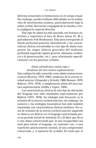 128 
LAS AFASIAS 
defectos sensoriales ni limitaciones en el campo visual. 
Sin embargo, pueden hallarse dificultades en la realiza-ción 
de movimientos oculares, particularmente bajo la 
orden verbal, desviación conjugada de la mirada y cier-ta 
negligencia espacial derecha. 
Este tipo de afasia ha sido asociada con lesiones an-teriores 
y superiores al área de Broca (áreas 45, 46 y 
parcialmente 9 de Brodmann). Esta área corresponde al 
lóbulo prefrontal posterior (dorsolateral) y las caracte-rísticas 
clínicas encontradas en este tipo de afasia com-parten 
los rasgos clínicos generales del síndrome 
prefrontal izquierdo (apatía general, adinamia, tenden-cia 
a la perseveración, etc.), pero relacionado específi-camente 
con los procesos verbales. 
Afasia extrasilviana motora tipo II 
(síndrome del área motora suplementaria) 
Este subtipo ha sido conocido como afasia motora trans-cortical 
(Kertesz, 1979, 1985); síndrome de la arteria ce-rebral 
anterior (Alexander y Schmitt, 1980; Benson, 1979; 
Rubens, 1975, 1976), o simplemente afasia del área mo-tora 
suplementaria (Ardila y López, 1984). 
Las características clínicas de este tipo de alteración 
del lenguaje han sido estudiadas especialmente por 
Rubens (1975, 1976). Su etiología más frecuente es la 
oclusión de la arteria cerebral anterior; sin embargo, los 
tumores y las etiologías traumáticas han sido también 
reportadas con características clínicas similares. En ca-sos 
de oclusión de la arteria cerebral anterior izquierda 
se observa un defecto en el lenguaje caracterizado por: 
a) un periodo inicial de mutismo (2 a 10 días) que lleva 
a una afasia caracterizada por, b) una incapacidad casi 
total para iniciar el lenguaje, en contraste con, c) una 
repetición prácticamente normal, d) una comprensión 
conservada, y e) ausencia de ecolalia. En tanto que la 
 