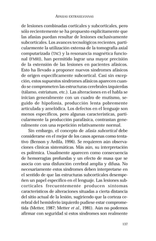 137 
AFASIAS EXTRASILVIANAS 
de lesiones combinadas corticales y subcorticales, pero 
sólo recientemente se ha propuesto explícitamente que 
las afasias puedan resultar de lesiones exclusivamente 
subcorticales. Los avances tecnológicos recientes, parti-cularmente 
la utilización extensa de la tomografía axial 
computarizada (TAC) y la resonancia magnética funcio-nal 
(FMRI), han permitido lograr una mayor precisión 
de la extensión de las lesiones en pacientes afásicos. 
Esto ha llevado a proponer nuevos síndromes afásicos 
de origen específicamente subcortical. Casi sin excep-ción, 
estos supuestos síndromes afásicos aparecen cuan-do 
se comprometen las estructuras cerebrales izquierdas 
(tálamo, estriatum, etc.). Las alteraciones en el habla se 
inician generalmente con un cuadro de mutismo, se-guido 
de hipofonia, producción lenta pobremente 
articulada y amelódica. Los defectos en el lenguaje son 
menos específicos, pero algunas características, parti-cularmente 
la producción parafásica, contrastan gene-ralmente 
con una repetición relativamente normal. 
Sin embargo, el concepto de afasia subcortical debe 
considerarse en el mejor de los casos apenas como tenta-tivo 
(Benson y Ardila, 1996). Se requieren aún observa-ciones 
clínicas sistemáticas. Más aún, su interpretación 
es polémica. Usualmente aparecen como consecuencia 
de hemorragias profundas y un efecto de masa que se 
asocia con una disfunción cerebral amplia y difusa. No 
necesariamente estos síndromes deben interpretarse en 
el sentido de que las estructuras subcorticales desempe-ñen 
un papel específico en el lenguaje. Las lesiones sub-corticales 
frecuentemente producen síntomas 
característicos de alteraciones situadas a cierta distancia 
del sitio actual de la lesión, sugiriendo que la corteza ce-rebral 
del hemisferio izquierdo pudiese estar comprome-tida 
(Metter, 1987; Metter et al., 1981). Aún no podemos 
afirmar con seguridad si estos síndromes son realmente 
 