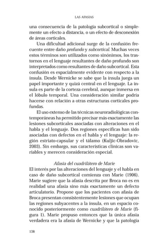 138 
LAS AFASIAS 
una consecuencia de la patología subcortical o simple-mente 
un efecto a distancia, o un efecto de desconexión 
de áreas corticales. 
Una dificultad adicional surge de la confusión fre-cuente 
entre daño profundo y subcortical. Muchas veces 
estos términos son utilizados como sinónimos, los tras-tornos 
en el lenguaje resultantes de daño profundo son 
interpretados como resultantes de daño subcortical. Esta 
confusión es espacialmente evidente con respecto a la 
ínsula. Desde Wernicke se sabe que la ínsula juega un 
papel importante y quizá central en el lenguaje. La ín-sula 
es parte de la corteza cerebral, aunque inmersa en 
el lóbulo temporal. Una consideración similar podría 
hacerse con relación a otras estructuras corticales pro-fundas. 
El uso extenso de las técnicas neuroradiológicas con-temporáneas 
ha permitido precisar más exactamente las 
lesiones subcorticales asociadas con alteraciones en el 
habla y el lenguaje. Dos regiones específicas han sido 
asociadas con defectos en el habla y el lenguaje: la re-gión 
estriato-capsular y el tálamo (Kuljic-Obradovic, 
2003). Sin embargo, sus características clínicas son va-riables 
y merecen consideración especial. 
Afasia del cuadrilátero de Marie 
El interés por las alteraciones del lenguaje y el habla en 
caso de daño subcortical comienza con Marie (1906). 
Marie sugiere que la afasia descrita por Broca no es en 
realidad una afasia sino más exactamente un defecto 
articulatorio. Propone que los pacientes con afasia de 
Broca presentan consistentemente lesiones que ocupan 
las regiones subyacentes a la ínsula, en un espacio co-nocido 
posteriormente como cuadrilátero de Marie (fi-gura 
1). Marie propuso entonces que la única afasia 
verdadera era la afasia de Wernicke y que la patología 
 