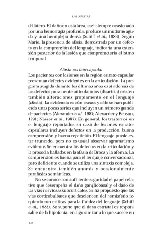 140 
LAS AFASIAS 
drilátero. El daño en esta área, casi siempre ocasionado 
por una hemorragia profunda, produce un mutismo agu-do 
y una hemiplejía densa (Schiff et al., 1983). Según 
Marie, la presencia de afasia, demostrada por un defec-to 
en la comprensión del lenguaje, indicaría una exten-sión 
posterior de la lesión que comprometería el istmo 
temporal. 
Afasia estriato-capsular 
Los pacientes con lesiones en la región estrato-capsular 
presentan defectos evidentes en la articulación. La pre-gunta 
surgida durante los últimos años es si además de 
los defectos puramente articulatorios (disartria) existen 
también alteraciones propiamente en el lenguaje 
(afasia). La evidencia es aún escasa y sólo se han publi-cado 
unas pocas series que incluyen un número grande 
de pacientes (Alexander et al., 1987; Alexander y Benson, 
1991; Naeser et al., 1987). En general, los trastornos en 
el lenguaje reportados en caso de lesiones estrato-capsulares 
incluyen defectos en la producción, buena 
comprensión y buena repetición. El lenguaje puede es-tar 
truncado, pero no es usual observar agramatismo 
evidente. Se encuentra los defectos en la articulación y 
la prosodia hallados en la afasia de Broca y la afemia. La 
comprensión es buena para el lenguaje conversacional, 
pero deficiente cuando se utiliza una sintaxis compleja. 
Se encuentra también anomia y ocasionalmente 
parafasias semánticas. 
No se conoce con suficiente seguridad el papel rela-tivo 
que desempeña el daño gangliobasal y el daño de 
las vías nerviosas subcorticales. Se ha propuesto que las 
vías corticobulbares que descienden del hemisferio iz-quierdo 
son críticas para la fluidez del lenguaje (Schiff 
et al., 1983). Se supone que el daño estriatal es respon-sable 
de la hipofonía, en algo similar a lo que sucede en 
 