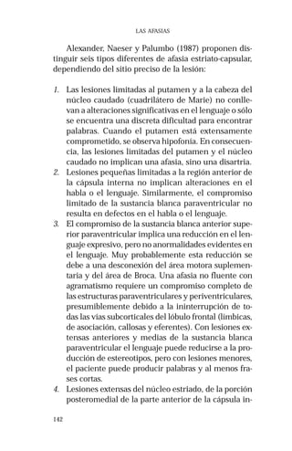 142 
LAS AFASIAS 
Alexander, Naeser y Palumbo (1987) proponen dis-tinguir 
seis tipos diferentes de afasia estriato-capsular, 
dependiendo del sitio preciso de la lesión: 
1. Las lesiones limitadas al putamen y a la cabeza del 
núcleo caudado (cuadrilátero de Marie) no conlle-van 
a alteraciones significativas en el lenguaje o sólo 
se encuentra una discreta dificultad para encontrar 
palabras. Cuando el putamen está extensamente 
comprometido, se observa hipofonía. En consecuen-cia, 
las lesiones limitadas del putamen y el núcleo 
caudado no implican una afasia, sino una disartria. 
2. Lesiones pequeñas limitadas a la región anterior de 
la cápsula interna no implican alteraciones en el 
habla o el lenguaje. Similarmente, el compromiso 
limitado de la sustancia blanca paraventricular no 
resulta en defectos en el habla o el lenguaje. 
3. El compromiso de la sustancia blanca anterior supe-rior 
paraventricular implica una reducción en el len-guaje 
expresivo, pero no anormalidades evidentes en 
el lenguaje. Muy probablemente esta reducción se 
debe a una desconexión del área motora suplemen-taria 
y del área de Broca. Una afasia no fluente con 
agramatismo requiere un compromiso completo de 
las estructuras paraventriculares y periventriculares, 
presumiblemente debido a la ininterrupción de to-das 
las vías subcorticales del lóbulo frontal (límbicas, 
de asociación, callosas y eferentes). Con lesiones ex-tensas 
anteriores y medias de la sustancia blanca 
paraventricular el lenguaje puede reducirse a la pro-ducción 
de estereotipos, pero con lesiones menores, 
el paciente puede producir palabras y al menos fra-ses 
cortas. 
4. Lesiones extensas del núcleo estriado, de la porción 
posteromedial de la parte anterior de la cápsula in- 
 