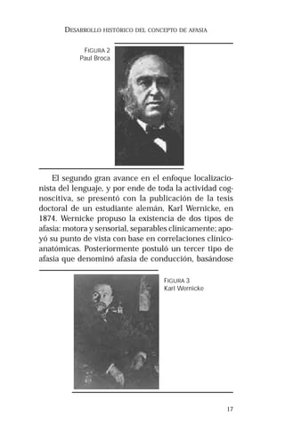 17 
DESARROLLO HISTÓRICO DEL CONCEPTO DE AFASIA 
FIGURA 2 
Paul Broca 
El segundo gran avance en el enfoque localizacio-nista 
del lenguaje, y por ende de toda la actividad cog-noscitiva, 
se presentó con la publicación de la tesis 
doctoral de un estudiante alemán, Karl Wernicke, en 
1874. Wernicke propuso la existencia de dos tipos de 
afasia: motora y sensorial, separables clínicamente; apo-yó 
su punto de vista con base en correlaciones clínico-anatómicas. 
Posteriormente postuló un tercer tipo de 
afasia que denominó afasia de conducción, basándose 
FIGURA 3 
Karl Wernicke 
 