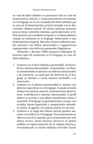 147 
AFASIAS EXTRASILVIANAS 
en caso de daño talámico se presentan sólo en caso de 
desactivación cortical, y consecuentemente el trastorno 
en el lenguaje no es un resultado del daño talámico per 
se, sino de la desactivación cortical asociada con la des-conexión 
tálamo-cortical. El núcleo pulvinar presenta 
proyecciones corticales extensas, particularmente al ló-bulo 
parietal, pero también temporal, y la afasia talámica 
semeja un trastorno en el lenguaje consecuente a una 
lesión parieto-temporal. Más aún, lesiones talámicas sue-len 
asociarse con déficit atencionales y cognoscitivos 
superpuestos a los defectos puramente lingüísticos. 
Alexander y Benson (1991) proponen distinguir di-ferentes 
tipos de trastornos en el lenguaje en caso de 
daño talámico: 
1. Lesiones en el área tálamica paramedial, incluyen-do 
los núcleos dorsomedial, centromedia y la lámi-na 
intramedular se asocian con defectos atencionales 
y de memoria, en tanto que los defectos en el len-guaje 
se limitan a cierta anomia atribuible a la 
inatención. 
2. Lesiones en el tálamo anteromedial se asocian con 
defectos específicos en el lenguaje. Cuando la lesión 
incluye los núcleos anterior, ventroanterior, dorso la-teral, 
ventrolateral y anterior dorsomedial, el perfil 
afásico se semeja a una afasia extrasilviana mixta o 
sensorial. El lenguaje es gramatical pero escaso, con 
ecolalia, buena repetición y comprensión alterada. 
La alexia, la agrafia y la anomia suelen ser severas. 
3. Lesiones a lo largo del tálamo lateral pueden aso-ciarse 
con déficit en el lenguaje. Frecuentemente se 
observa una leve anomia, pero ocasionalmente una 
afasia severa. Estas lesiones incluyen el globus 
pallidus, la región posterior de la cápsula interna y 
eventualmente el núcleo talámico reticular. Usual- 
 