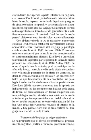 149 
AFASIAS EXTRASILVIANAS 
circundante, incluyendo la parte inferior de la segunda 
circunvolución frontal, probablemente extendiéndose 
hasta la ínsula; la parte posterior de la primera y segun-da 
circunvolución temporal, y la circunvolución angu-lar. 
El concepto de área del lenguaje fue aceptado por los 
autores posteriores, introduciendo generalmente modi-ficaciones 
menores. El resultado final fue que la ínsula 
pasó al olvido como un área involucrada en el lenguaje. 
Con el desarrollo de la TAC se realizaron numerosos 
estudios tendientes a establecer correlaciones clínico-anatómicas 
entre trastornos del lenguaje y patología 
cerebral (Ardila et al., 1989; Kertesz, 1983). Frecuente-mente 
se encontró que la ínsula estaba comprometida 
en distintos síndromes afásicos. Esto llevó a un replan-teamiento 
de la posible participación de la ínsula en los 
procesos verbales (Ardila et al., 1997; Ardila, 1999). Se 
observó que la ínsula anterior podría participar en la 
afasia de Broca, la ínsula media en la afasia de conduc-ción 
y la ínsula posterior en la afasia de Wernicke. Es 
decir, la ínsula sería un área básica en los procesos ver-bales, 
ya que frecuentemente se encontraba una pato-logía 
insular en los síndromes afásicos perisilvianos. 
Dronkers (1996) mostró claramente que la apraxia del 
habla (uno de los dos componentes básicos de la afasia 
de Broca) se correlacionaba en forma inequívoca con 
una patología insular: si existía una lesión en la ínsula 
anterior el paciente presentaba apraxia del habla; si tal 
lesión estaba ausente, no se observaba apraxia del ha-bla. 
Con estas observaciones resurgió el interés en la 
ínsula, y hoy parece claro que el área cortical del len-guaje 
se extiende hasta la ínsula. 
Trastornos del lenguaje de origen cerebeloso 
Se ha propuesto que el cerebelo contribuye al procesa-miento 
cognitivo, particularmente al procesamiento del 
 