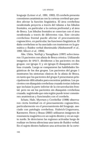 150 
LAS AFASIAS 
lenguaje (Leiner et al., 1991, 1993). El cerebelo presenta 
conexiones anatómicas con la corteza cerebral que pue-den 
afectar la función lingüística. El área cerebelosa 
neodentada proyecta a través del tálamo a los lóbulos 
frontales, en particular a la corteza prefrontal y al área 
de Broca. Los lóbulos frontales se conectan con el área 
neodentada a través de diferentes vías. Este circuito 
cerebeloso frontal puede afectar el procesamiento 
cognoscitivo, en particular, las funciones lingüísticas. El 
daño cerebeloso se ha asociado con trastornos en la gra-mática 
y fluidez verbal disminuida (Akshoomoff et al., 
1992; Silveri et al., 1994). 
Abe, Ukita, Yorifuji y Yanagihara (1997) selecciona-ron 
15 pacientes con afasia de Broca crónica. Utilizando 
imágenes de SPECT, dividieron a los pacientes en dos 
grupos: con (grupo 1) y sin (grupo 2) diasquisis cerebe-losa 
cruzada. Luego se compararon las habilidades lin-güísticas 
de los dos grupos. Los pacientes del grupo 1 
mostraron los síntomas clásicos de la afasia de Broca, 
en tanto que los pacientes del grupo 2 presentaron prin-cipalmente 
dificultades para encontrar palabras. Los pa-cientes 
con diasquisis cerebelosa cruzada tenían infartos 
que incluían la parte inferior de la circunvolución fron-tal, 
pero no así los pacientes sin diasquisis cerebelosa 
cruzada, sugiriendo que esta región puede tener conexio-nes 
anatómicas y funcionales con el cerebelo. 
Schatz, Hale, Myerson y Cerebellar (1998) observa-ron 
cierta lentitud en el procesamiento cognoscitivo, 
particularmente en el procesamiento del lenguaje, aso-ciado 
con patología cerebelosa. Hubrich-Ungureanu, 
Kaemerer, Heen y Braus (2002) utilizaron imágenes de 
resonancia magnética en un sujeto diestro y en un suje-to 
zurdo. Se detectaron las regiones activadas luego de 
realizar en forma silenciosa una tarea de fluidez verbal. 
En el sujeto diestro hallaron una activación de la corte- 
 