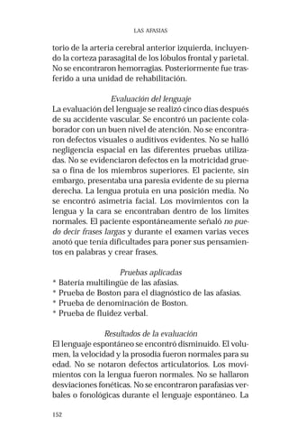 152 
LAS AFASIAS 
torio de la arteria cerebral anterior izquierda, incluyen-do 
la corteza parasagital de los lóbulos frontal y parietal. 
No se encontraron hemorragias. Posteriormente fue tras-ferido 
a una unidad de rehabilitación. 
Evaluación del lenguaje 
La evaluación del lenguaje se realizó cinco días después 
de su accidente vascular. Se encontró un paciente cola-borador 
con un buen nivel de atención. No se encontra-ron 
defectos visuales o auditivos evidentes. No se halló 
negligencia espacial en las diferentes pruebas utiliza-das. 
No se evidenciaron defectos en la motricidad grue-sa 
o fina de los miembros superiores. El paciente, sin 
embargo, presentaba una paresia evidente de su pierna 
derecha. La lengua protuia en una posición media. No 
se encontró asimetría facial. Los movimientos con la 
lengua y la cara se encontraban dentro de los límites 
normales. El paciente espontáneamente señaló no pue-do 
decir frases largas y durante el examen varias veces 
anotó que tenía dificultades para poner sus pensamien-tos 
en palabras y crear frases. 
Pruebas aplicadas 
* Batería multilingüe de las afasias. 
* Prueba de Boston para el diagnóstico de las afasias. 
* Prueba de denominación de Boston. 
* Prueba de fluidez verbal. 
Resultados de la evaluación 
El lenguaje espontáneo se encontró disminuido. El volu-men, 
la velocidad y la prosodia fueron normales para su 
edad. No se notaron defectos articulatorios. Los movi-mientos 
con la lengua fueron normales. No se hallaron 
desviaciones fonéticas. No se encontraron parafasias ver-bales 
o fonológicas durante el lenguaje espontáneo. La 
 
