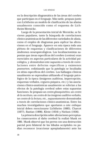 18 
LAS AFASIAS 
en la descripción diagramática de las áreas del cerebro 
que participan en el lenguaje. Más tarde, propuso junto 
con Lichtheim un modelo de clasificación de las afasias 
usualmente conocido como el esquema de Lich-theim- 
Wernicke. 
Luego de la presentación inicial de Wernicke, se hi-cieron 
populares, tanto la búsqueda de correlaciones 
clínico-anatómicas de las diferentes variedades de afasia, 
como el empleo de diagramas para explicar las altera-ciones 
en el lenguaje. Aparece en esta época toda una 
plétora de esquemas y clasificaciones de diferentes 
síndromes neuropsicológicos. Los localizacionistas su-ponían 
que áreas específicas del cerebro (centros) eran 
esenciales en aspectos particulares de la actividad psi-cológica, 
y demostraban este supuesto a través de corre-laciones 
entre defectos específicos y exámenes 
posmortem, enfatizando que la patología se localizaba 
en sitios específicos del cerebro. Los hallazgos clínicos 
usualmente se expresaban utilizando el lenguaje psico-lógico 
de la época (imágenes auditivas, impercepción, 
esquemas verbales, ceguera psíquica, etc.) y las asocia-ciones 
clínico-anatómicas usualmente se referían a los 
efectos de la patología cerebral sobre estas supuestas 
funciones. Se propuso un centro glosoquinético, un centro 
de la escritura, un centro de las imágenes auditivo-verbales, 
un centro de la lectura, etc., supuestamente demostrados 
a través de correlaciones clínico-anatómicas. Entre los 
muchos investigadores que aportaron a este enfoque 
inicial deben mencionarse Lichtheim (1885), Charcot 
(1877), Bastian (1898), Kleist (1934) y Nielson (1936). 
La primera descripción sobre alteraciones perceptua-les 
consecuentes al daño cerebral la realizó Munk en 
1881. Munk observó que los perros con una destrucción 
parcial pero bilateral de los lóbulos occipitales no po-dían 
reconocer (reaccionar apropiadamente) ante los 
 