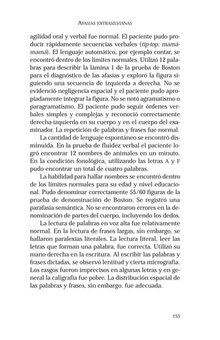 153 
AFASIAS EXTRASILVIANAS 
agilidad oral y verbal fue normal. El paciente pudo pro-ducir 
rápidamente secuencias verbales (tip-top; mamá-mamá). 
El lenguaje automático, por ejemplo contar, se 
encontró dentro de los límites normales. Utilizó 12 pala-bras 
para describir la lámina 1 de la prueba de Boston 
para el diagnóstico de las afasias y exploró la figura si-guiendo 
una secuencia de izquierda a derecha. No se 
evidenció negligencia espacial y el paciente pudo apro-piadamente 
integrar la figura. No se notó agramatismo o 
paragramatismo. El paciente pudo seguir órdenes ver-bales 
simples y complejas y reconoció correctamente 
derecha-izquierda en su cuerpo y en el cuerpo del exa-minador. 
La repetición de palabras y frases fue normal. 
La cantidad de lenguaje espontáneo se encontró dis-minuida. 
En la prueba de fluidez verbal el paciente lo-gró 
encontrar 12 nombres de animales en un minuto. 
En la condición fonológica, utilizando las letras A y F 
pudo encontrar un total de cuatro palabras. 
La habilidad para hallar nombres se encontró dentro 
de los límites normales para su edad y nivel educacio-nal. 
Pudo denominar correctamente 55/60 figuras de la 
prueba de denominación de Boston. Se registró una 
parafasia semántica. No se encontraron errores en la de-nominación 
de partes del cuerpo, incluyendo los dedos. 
La lectura de palabras en voz alta fue relativamente 
normal. En la lectura de frases largas, sin embargo, se 
hallaron paralexias literales. La lectura literal, leer las 
letras que forman una palabra, fue correcta. Utilizó su 
mano derecha en la escritura. Al escribir las palabras y 
frases dictadas, se observó lentitud y cierta micrografía. 
Los rasgos fueron imprecisos en algunas letras y en ge-neral 
la caligrafía fue pobre. La distribución espacial de 
las palabras y frases, sin embargo, fue adecuada. 
 