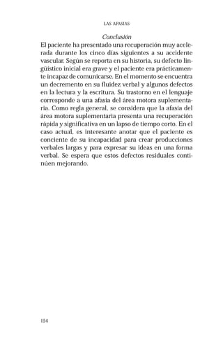 154 
LAS AFASIAS 
Conclusión 
El paciente ha presentado una recuperación muy acele-rada 
durante los cinco días siguientes a su accidente 
vascular. Según se reporta en su historia, su defecto lin-güístico 
inicial era grave y el paciente era prácticamen-te 
incapaz de comunicarse. En el momento se encuentra 
un decremento en su fluidez verbal y algunos defectos 
en la lectura y la escritura. Su trastorno en el lenguaje 
corresponde a una afasia del área motora suplementa-ria. 
Como regla general, se considera que la afasia del 
área motora suplementaria presenta una recuperación 
rápida y significativa en un lapso de tiempo corto. En el 
caso actual, es interesante anotar que el paciente es 
conciente de su incapacidad para crear producciones 
verbales largas y para expresar su ideas en una forma 
verbal. Se espera que estos defectos residuales conti-núen 
mejorando. 
 