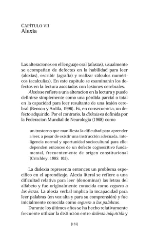 [155] 
CAPÍTULO VII 
Alexia 
Las alteraciones en el lenguaje oral (afasias), usualmente 
se acompañan de defectos en la habilidad para leer 
(alexias), escribir (agrafia) y realizar cálculos numéri-cos 
(acalculias). En este capítulo se examinarán los de-fectos 
en la lectura asociados con lesiones cerebrales. 
Alexia se refiere a una alteracion en la lectura y puede 
definirse simplemente como una pérdida parcial o total 
en la capacidad para leer resultante de una lesión cere-bral 
(Benson y Ardila, 1996). Es, en consecuencia, un de-fecto 
adquirido. Por el contrario, la dislexia es definida por 
la Federacion Mundial de Neurología (1968) como 
un trastorno que manifiesta la dificultad para aprender 
a leer, a pesar de existir una instrucción adecuada, inte-ligencia 
normal y oportunidad sociocultural para ello; 
dependen entonces de un defecto cognoscitivo funda-mental, 
frecuentemente de origen constitucional 
(Critchley, 1985: 105). 
La dislexia representa entonces un problema espe-cífico 
en el aprendizaje. Alexia literal se refiere a una 
dificultad relativa para leer (denominar) las letras del 
alfabeto y fue originalmente conocida como ceguera a 
las letras. La alexia verbal implica la incapacidad para 
leer palabras (en voz alta y para su comprensión) y fue 
inicialmente conocida como ceguera a las palabras. 
Durante los últimos años se ha hecho relativamente 
frecuente utilizar la distinción entre dislexia adquirida y 
 