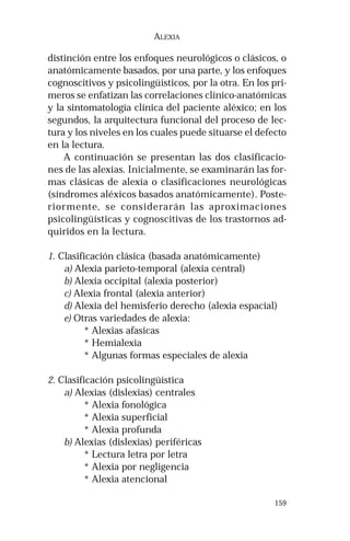 159 
ALEXIA 
distinción entre los enfoques neurológicos o clásicos, o 
anatómicamente basados, por una parte, y los enfoques 
cognoscitivos y psicolingüísticos, por la otra. En los pri-meros 
se enfatizan las correlaciones clínico-anatómicas 
y la sintomatología clínica del paciente aléxico; en los 
segundos, la arquitectura funcional del proceso de lec-tura 
y los niveles en los cuales puede situarse el defecto 
en la lectura. 
A continuación se presentan las dos clasificacio-nes 
de las alexias. Inicialmente, se examinarán las for-mas 
clásicas de alexia o clasificaciones neurológicas 
(síndromes aléxicos basados anatómicamente). Poste-riormente, 
se considerarán las aproximaciones 
psicolingüísticas y cognoscitivas de los trastornos ad-quiridos 
en la lectura. 
1. Clasificación clásica (basada anatómicamente) 
a) Alexia parieto-temporal (alexia central) 
b) Alexia occipital (alexia posterior) 
c) Alexia frontal (alexia anterior) 
d) Alexia del hemisferio derecho (alexia espacial) 
e) Otras variedades de alexia: 
* Alexias afasicas 
* Hemialexia 
* Algunas formas especiales de alexia 
2. Clasificación psicolingüística 
a) Alexias (dislexias) centrales 
* Alexia fonológica 
* Alexia superficial 
* Alexia profunda 
b) Alexias (dislexias) periféricas 
* Lectura letra por letra 
* Alexia por negligencia 
* Alexia atencional 
 